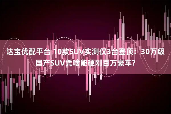 达宝优配平台 10款SUV实测仅3台登顶：30万级国产SUV凭啥能硬刚百万豪车?